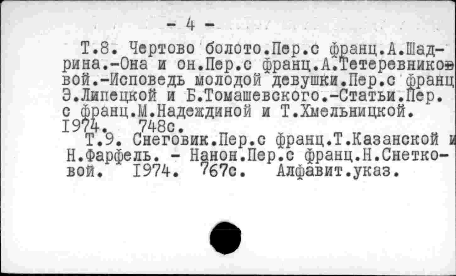 ﻿Т.8. Чертово болото.Пер.с франц.А.Шадрина.-Она и он.Пер.с франц.А.Тетеревнико® вой.-Исповедь молодой девушки.Пер.с франц Э.Липецкой и Б.Томашевского.-Статьи.Пер. с франц.М.Надеждиной и Т.Хмельницкой. 1974.	748с.
Т.9. Снеговик.Пер.с франц.Т.Казанской и Н.Фарфель. - Канон.Пер.с франц.Н.Снетковой. 1974. 7б?с. Алфавит.указ.